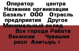 Оператор Call-центра › Название организации ­ Базальт, ООО › Отрасль предприятия ­ Другое › Минимальный оклад ­ 22 000 - Все города Работа » Вакансии   . Чувашия респ.,Алатырь г.